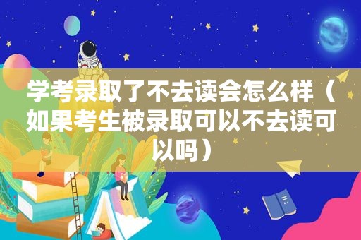 学考录取了不去读会怎么样（如果考生被录取可以不去读可以吗）