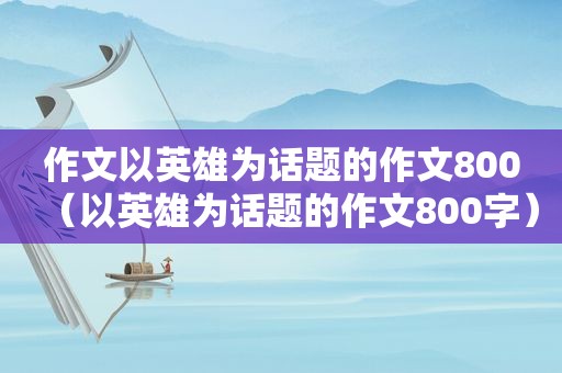 作文以英雄为话题的作文800（以英雄为话题的作文800字）