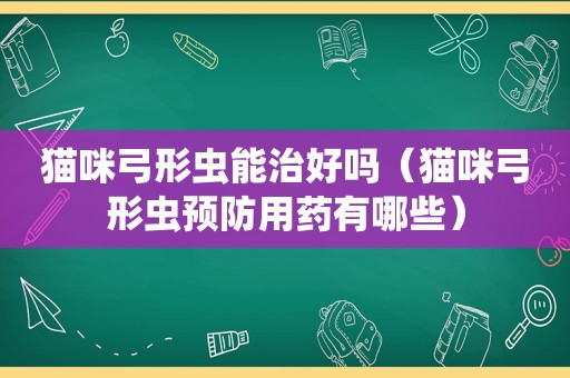 猫咪弓形虫能治好吗（猫咪弓形虫预防用药有哪些）