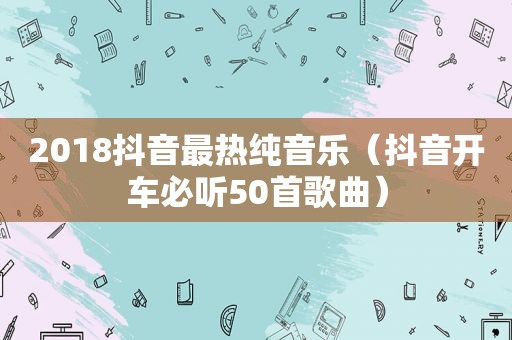 2018抖音最热纯音乐（抖音开车必听50首歌曲）