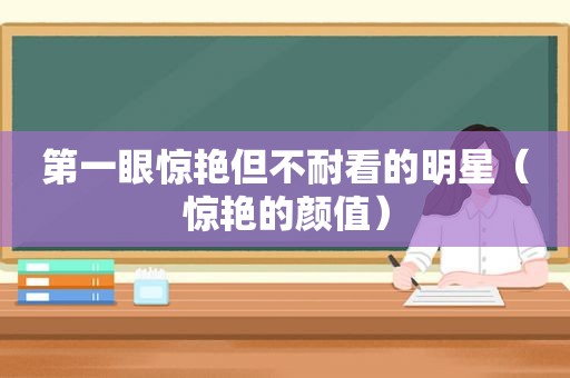 第一眼惊艳但不耐看的明星（惊艳的颜值）