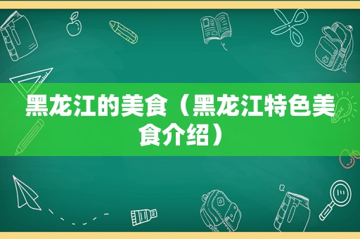 黑龙江的美食（黑龙江特色美食介绍）