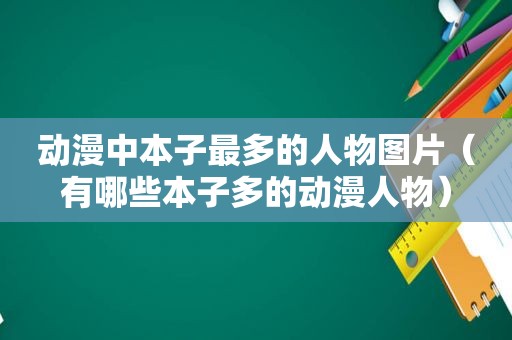 动漫中本子最多的人物图片（有哪些本子多的动漫人物）