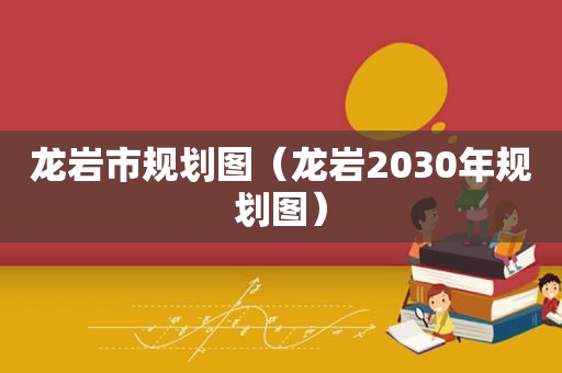 龙岩市规划图（龙岩2030年规划图）