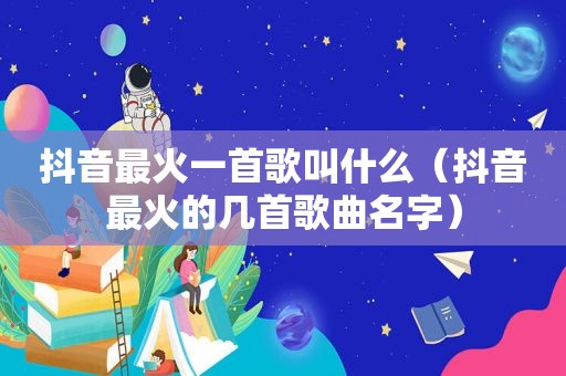 抖音最火一首歌叫什么（抖音最火的几首歌曲名字）