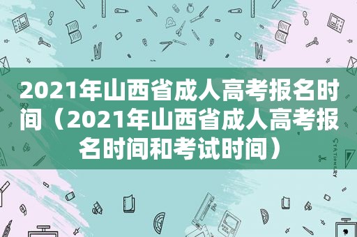 2021年山西省成人高考报名时间（2021年山西省成人高考报名时间和考试时间）