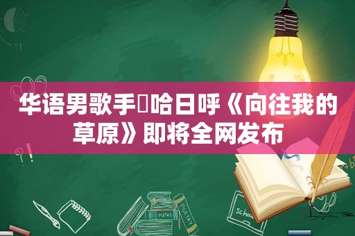 华语男歌手​哈日呼《向往我的草原》即将全网发布