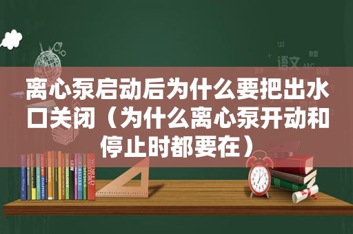 离心泵启动后为什么要把出水口关闭（为什么离心泵开动和停止时都要在）