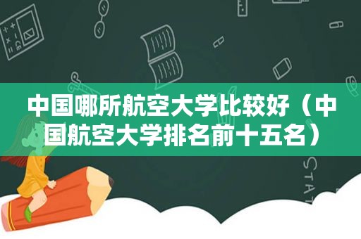 中国哪所航空大学比较好（中国航空大学排名前十五名）