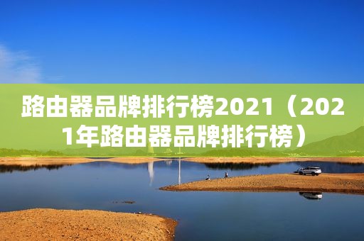 路由器品牌排行榜2021（2021年路由器品牌排行榜）