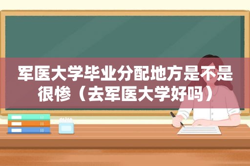 军医大学毕业分配地方是不是很惨（去军医大学好吗）