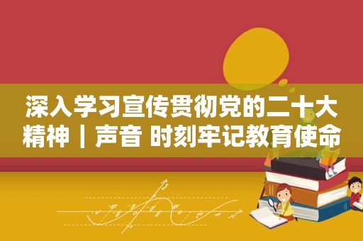 深入学习宣传贯彻党的二十大精神｜声音 时刻牢记教育使命