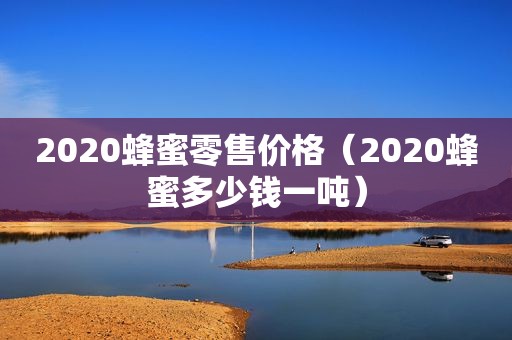 2020蜂蜜零售价格（2020蜂蜜多少钱一吨）