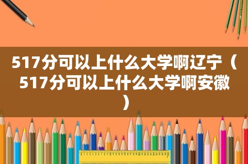 517分可以上什么大学啊辽宁（517分可以上什么大学啊安徽）