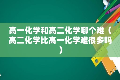 高一化学和高二化学哪个难（高二化学比高一化学难很多吗）