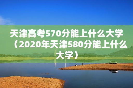 天津高考570分能上什么大学（2020年天津580分能上什么大学）