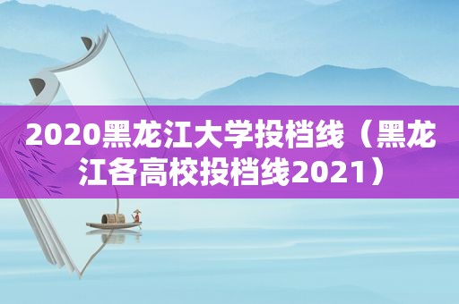 2020黑龙江大学投档线（黑龙江各高校投档线2021）