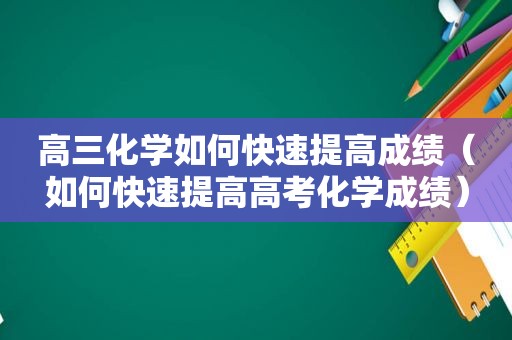 高三化学如何快速提高成绩（如何快速提高高考化学成绩）