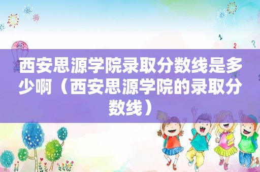 西安思源学院录取分数线是多少啊（西安思源学院的录取分数线）