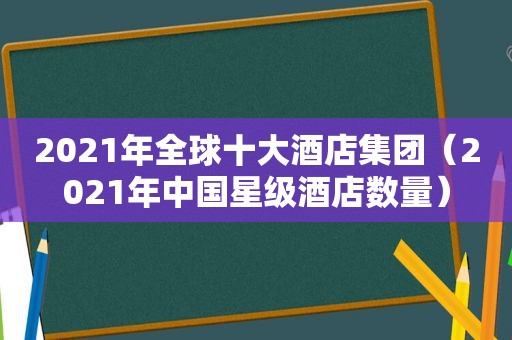 2021年全球十大酒店集团（2021年中国星级酒店数量）