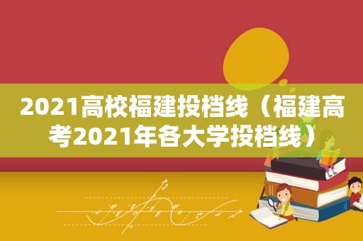 2021高校福建投档线（福建高考2021年各大学投档线）