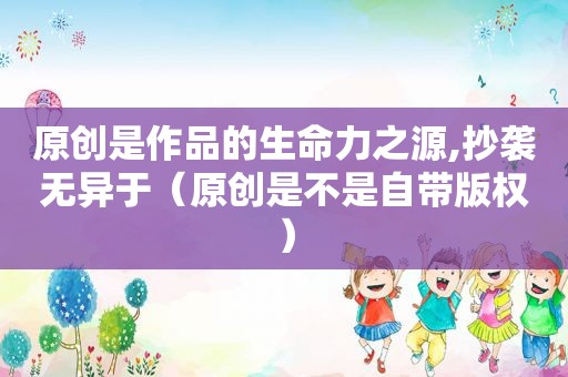 原创是作品的生命力之源,抄袭无异于（原创是不是自带版权）