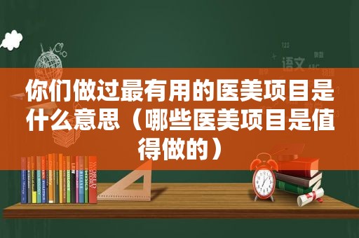 你们做过最有用的医美项目是什么意思（哪些医美项目是值得做的）