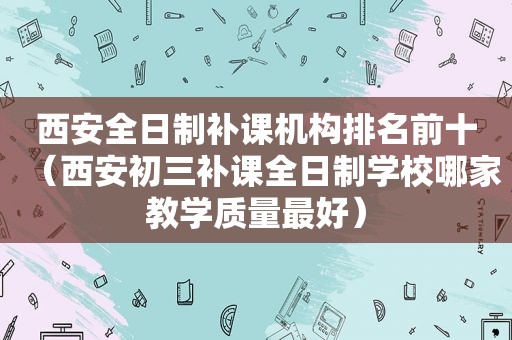 西安全日制补课机构排名前十（西安初三补课全日制学校哪家教学质量最好）