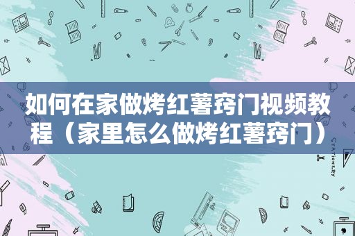 如何在家做烤红薯窍门视频教程（家里怎么做烤红薯窍门）