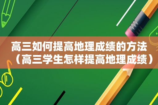 高三如何提高地理成绩的方法（高三学生怎样提高地理成绩）