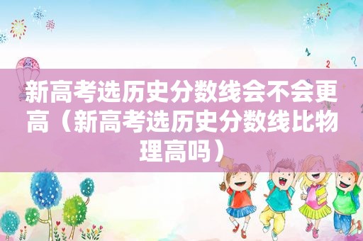 新高考选历史分数线会不会更高（新高考选历史分数线比物理高吗）