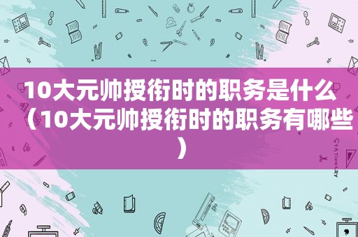 10大元帅授衔时的职务是什么（10大元帅授衔时的职务有哪些）