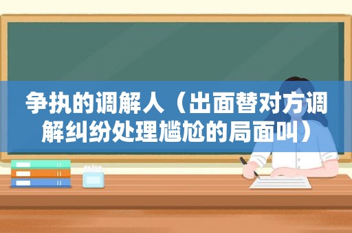 争执的调解人（出面替对方调解纠纷处理尴尬的局面叫）