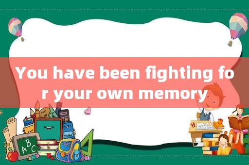 You have been fighting for your own memory