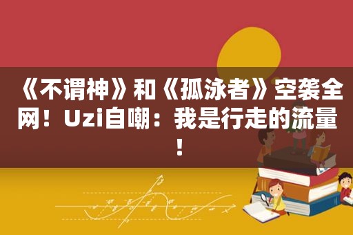 《不谓神》和《孤泳者》空袭全网！Uzi自嘲：我是行走的流量！