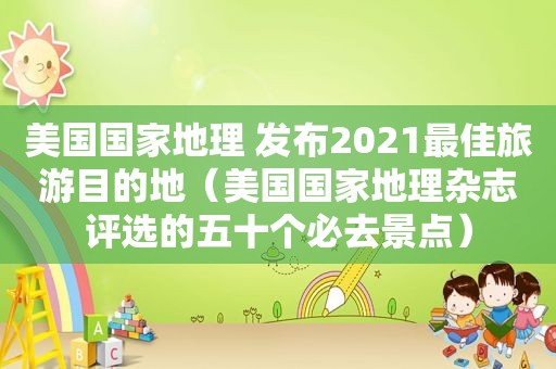 美国国家地理 发布2021最佳旅游目的地（美国国家地理杂志评选的五十个必去景点）