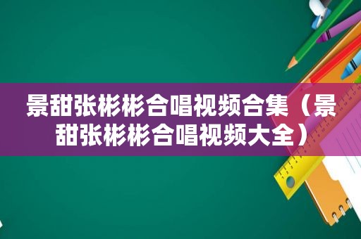 景甜张彬彬合唱视频合集（景甜张彬彬合唱视频大全）