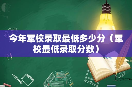 今年军校录取最低多少分（军校最低录取分数）