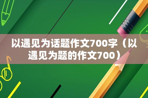 以遇见为话题作文700字（以遇见为题的作文700）