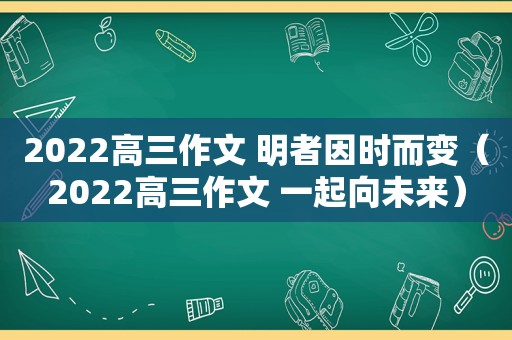 2022高三作文 明者因时而变（2022高三作文 一起向未来）