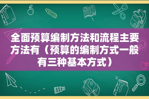 全面预算编制方法和流程主要方法有（预算的编制方式一般有三种基本方式）