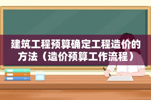 建筑工程预算确定工程造价的方法（造价预算工作流程）