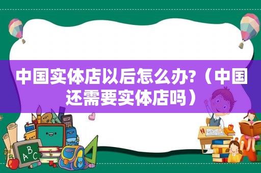 中国实体店以后怎么办?（中国还需要实体店吗）