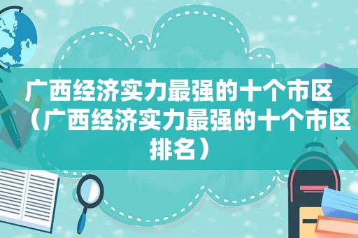 广西经济实力最强的十个市区（广西经济实力最强的十个市区排名）