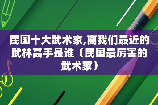 民国十大武术家,离我们最近的武林高手是谁（民国最厉害的武术家）