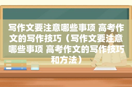 写作文要注意哪些事项 高考作文的写作技巧（写作文要注意哪些事项 高考作文的写作技巧和方法）