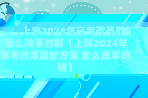 上海2024年高考改革最新方案 怎么改革的啊（上海2024年高考改革最新方案 怎么改革的呀）