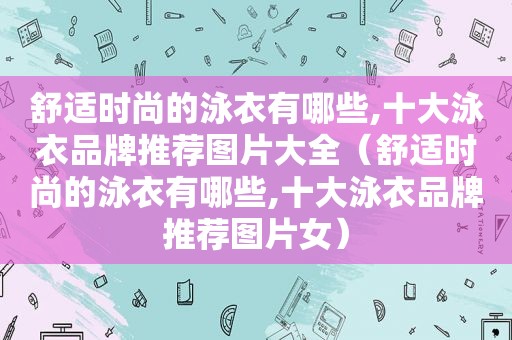 舒适时尚的泳衣有哪些,十大泳衣品牌推荐图片大全（舒适时尚的泳衣有哪些,十大泳衣品牌推荐图片女）