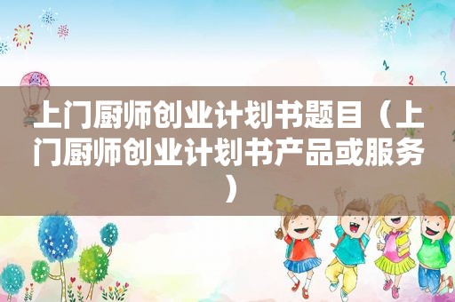 上门厨师创业计划书题目（上门厨师创业计划书产品或服务）