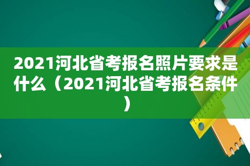 2021河北省考报名照片要求是什么（2021河北省考报名条件）